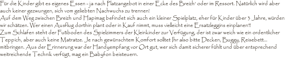 Für die Kinder gibt es eigenes Essen - ja nach Platzangebot in einer Ecke des Breizh' oder im Ressort. Natürlich wird aber auch keiner gezwungen, sich vom geliebten Nachwuchs zu trennen! Auf dem Weg zwischen Breizh und Hapimag befindet sich auch ein kleiner Spielplatz, eher für Kinder über 3 Jahre, würden wir schätzen. Wer einen Ausflug dorthin plant oder in Kauf nimmt, muss vielleicht eine Ersatzleggins einplanen?!
Zum Schlafen steht der Fußboden des Spielzimmers der Kleinkinder zur Verfügung, der ist zwar weich wie ein ordentlicher Teppich, aber auch keine Matratze. Je nach gewünschtem Komfort solltet Ihr also bitte Decken, Buggy, Reisebett... mitbringen. Aus der Erinnerung war der Handyempfang vor Ort gut, wer sich damit sicherer fühlt und über entsprechend weitreichende Technik verfügt, mag ein Babyfon beisteuern.