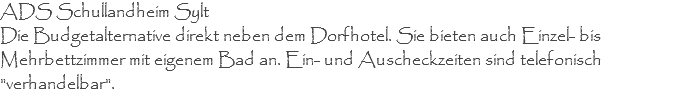ADS Schullandheim Sylt Die Budgetalternative direkt neben dem Dorfhotel. Sie bieten auch Einzel- bis Mehrbettzimmer mit eigenem Bad an. Ein- und Auscheckzeiten sind telefonisch "verhandelbar".